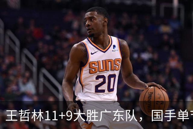 王哲林11+9大胜广东队，国手单节5记三分，核心外援12中1