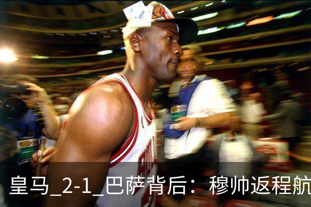 皇马 2-1 巴萨背后：穆帅返程航班开启复盘，皇马剑指西甲冠军