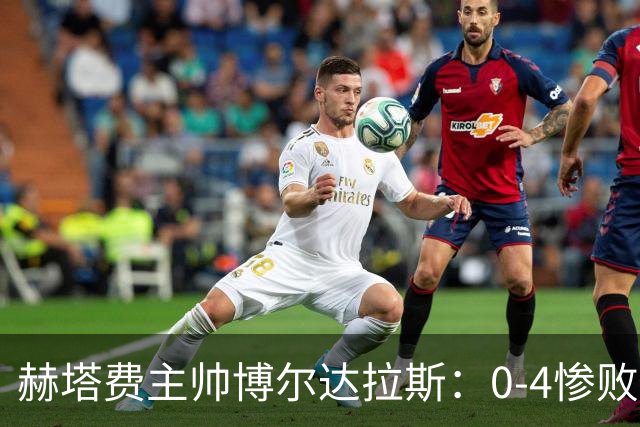 赫塔费主帅博尔达拉斯：0-4惨败毕包不可接受，球队已跌至谷底