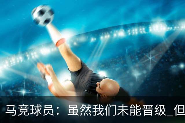马竞球员：虽然我们未能晋级 但为付出的努力骄傲